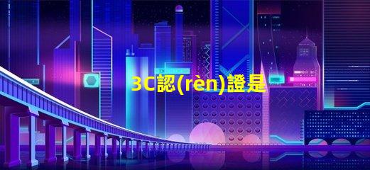 3C認(rèn)證是什么揭示3C認(rèn)證的真正意義和影響