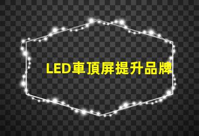 LED車頂屏提升品牌曝光的高效廣告工具