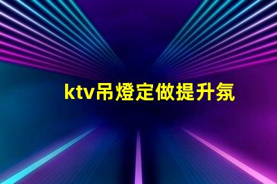 ktv吊燈定做提升氛圍的定制解決方案,適合各類場所