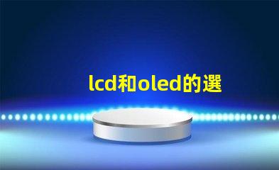 lcd和oled的選擇,哪種技術(shù)更適合你的項(xiàng)目LCD與OLED技術(shù)對(duì)比分析