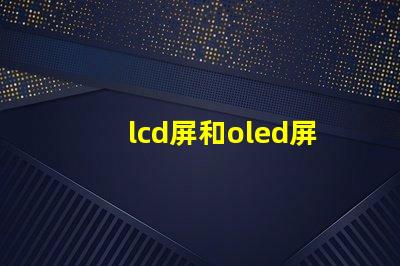 lcd屏和oled屏的優(yōu)缺點了解LCD與OLED屏幕的關(guān)鍵差異