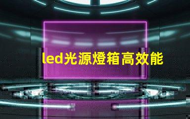 led光源燈箱高效能照明解決方案解析