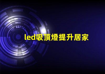 led吸頂燈提升居家照明品質的理想選擇