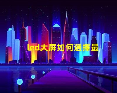 led大屏如何選擇最佳LED大屏以提升商業(yè)展示效果