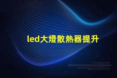 led大燈散熱器提升LED大燈性能的關(guān)鍵組件