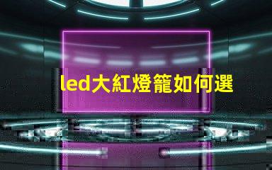 led大紅燈籠如何選擇最亮眼的LED紅燈籠