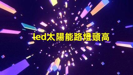 led太陽能路燈頭高效能與環(huán)保的新選擇