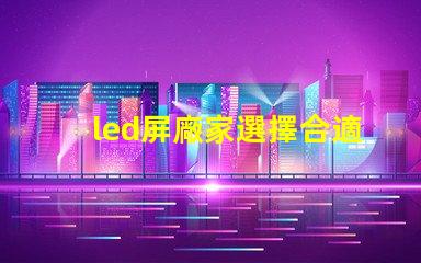 led屏廠家選擇合適供應商的關鍵因素是什么