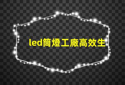 led筒燈工廠高效生產(chǎn)的秘密,你知道嗎