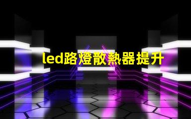 led路燈散熱器提升LED路燈性能的關(guān)鍵部件