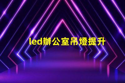 led辦公室吊燈提升工作效率的照明解決方案