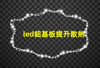 led鋁基板提升散熱性能的關鍵選擇