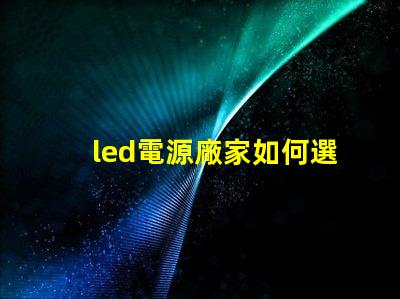 led電源廠家如何選擇優(yōu)質(zhì)LED電源供應(yīng)商