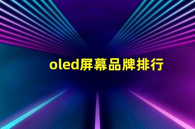 oled屏幕品牌排行2023年最佳OLED屏幕品牌深度解析