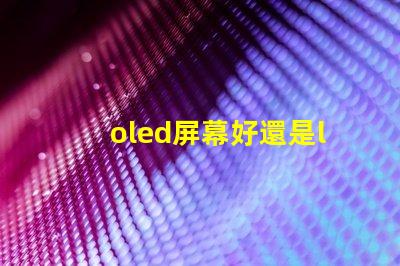 oled屏幕好還是lcd屏幕好深入探討兩者優(yōu)缺點(diǎn)