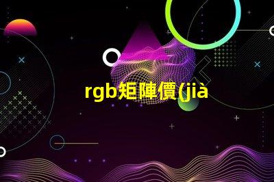 rgb矩陣價(jià)格揭示RGB矩陣的真實(shí)成本與價(jià)值