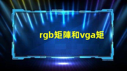 rgb矩陣和vga矩陣的區(qū)別是什么深入剖析RGB與VGA矩陣的技術(shù)差異