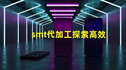 smt代加工探索高效制造的秘密與優(yōu)勢(shì)